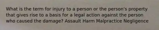 What is the term for injury to a person or the person's property that gives rise to a basis for a legal action against the person who caused the damage? Assault Harm Malpractice Negligence