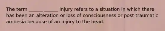 The term ______ ______ injury refers to a situation in which there has been an alteration or loss of consciousness or post-traumatic amnesia because of an injury to the head.