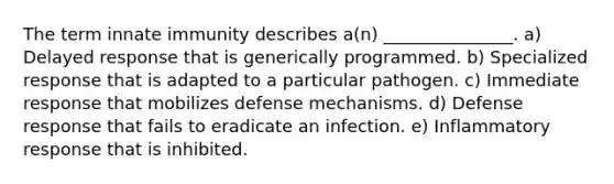 The term innate immunity describes a(n) _______________. a) Delayed response that is generically programmed. b) Specialized response that is adapted to a particular pathogen. c) Immediate response that mobilizes defense mechanisms. d) Defense response that fails to eradicate an infection. e) Inflammatory response that is inhibited.