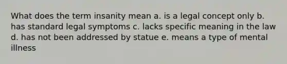 What does the term insanity mean a. is a legal concept only b. has standard legal symptoms c. lacks specific meaning in the law d. has not been addressed by statue e. means a type of mental illness