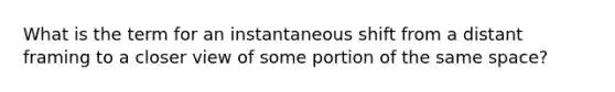 What is the term for an instantaneous shift from a distant framing to a closer view of some portion of the same space?
