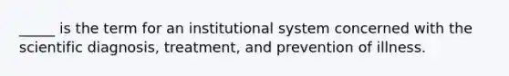 _____ is the term for an institutional system concerned with the scientific diagnosis, treatment, and prevention of illness.