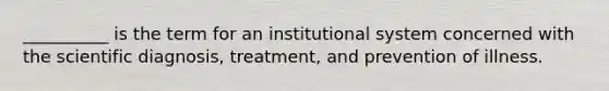 __________ is the term for an institutional system concerned with the scientific diagnosis, treatment, and prevention of illness.