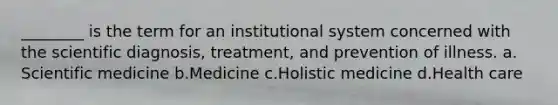 ________ is the term for an institutional system concerned with the scientific diagnosis, treatment, and prevention of illness.​ a.​Scientific medicine b.​Medicine c.​Holistic medicine d.​Health care