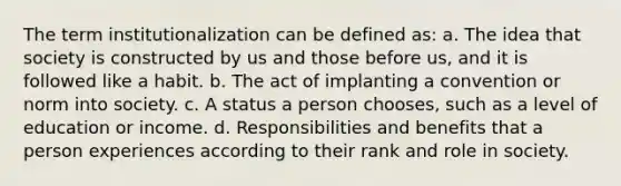 The term institutionalization can be defined as: a. The idea that society is constructed by us and those before us, and it is followed like a habit. b. The act of implanting a convention or norm into society. c. A status a person chooses, such as a level of education or income. d. Responsibilities and benefits that a person experiences according to their rank and role in society.