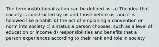 The term institutionalization can be defined as: a) The idea that society is constructed by us and those before us, and it is followed like a habit. b) the act of emplaning a convention or norm into society c) a status a person chooses, such as a level of education or income d) responsibilities and benefits that a person experiences according to their rank and role in society