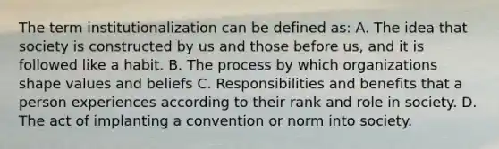 The term institutionalization can be defined as: A. The idea that society is constructed by us and those before us, and it is followed like a habit. B. The process by which organizations shape values and beliefs C. Responsibilities and benefits that a person experiences according to their rank and role in society. D. The act of implanting a convention or norm into society.