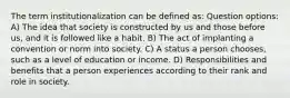 The term institutionalization can be defined as: Question options: A) The idea that society is constructed by us and those before us, and it is followed like a habit. B) The act of implanting a convention or norm into society. C) A status a person chooses, such as a level of education or income. D) Responsibilities and benefits that a person experiences according to their rank and role in society.