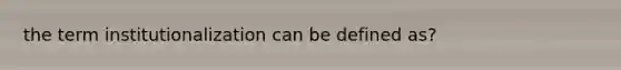 the term institutionalization can be defined as?