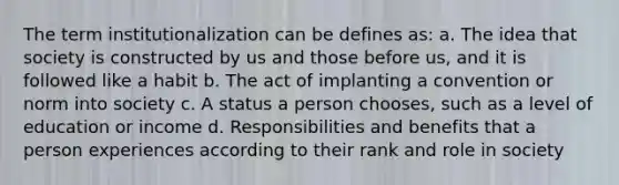 The term institutionalization can be defines as: a. The idea that society is constructed by us and those before us, and it is followed like a habit b. The act of implanting a convention or norm into society c. A status a person chooses, such as a level of education or income d. Responsibilities and benefits that a person experiences according to their rank and role in society