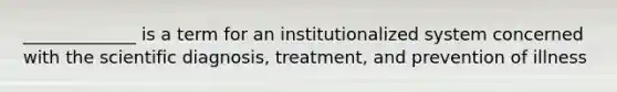 _____________ is a term for an institutionalized system concerned with the scientific diagnosis, treatment, and prevention of illness