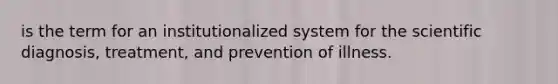 is the term for an institutionalized system for the scientific diagnosis, treatment, and prevention of illness.