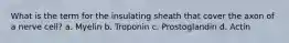 What is the term for the insulating sheath that cover the axon of a nerve cell? a. Myelin b. Troponin c. Prostoglandin d. Actin