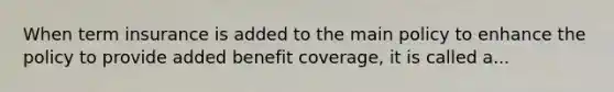 When term insurance is added to the main policy to enhance the policy to provide added benefit coverage, it is called a...