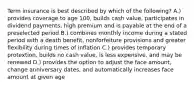 Term insurance is best described by which of the following? A.) provides coverage to age 100, builds cash value, participates in dividend payments, high premium and is payable at the end of a preselected period B.) combines monthly income during a stated period with a death benefit, nonforfeiture provisions and greater flexibility during times of inflation C.) provides temporary protextion, builds no cash value, is less expensive, and may be renewed D.) provides the option to adjust the face amount, change anniversary dates, and automatically increases face amount at given age