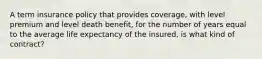 A term insurance policy that provides coverage, with level premium and level death benefit, for the number of years equal to the average life expectancy of the insured, is what kind of contract?