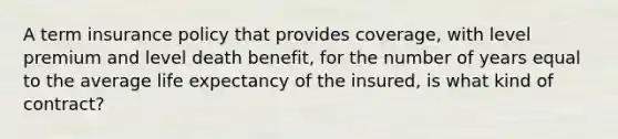 A term insurance policy that provides coverage, with level premium and level death benefit, for the number of years equal to the average life expectancy of the insured, is what kind of contract?