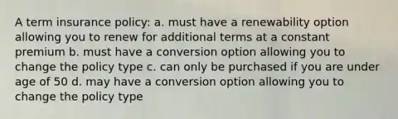 A term insurance policy: a. must have a renewability option allowing you to renew for additional terms at a constant premium b. must have a conversion option allowing you to change the policy type c. can only be purchased if you are under age of 50 d. may have a conversion option allowing you to change the policy type