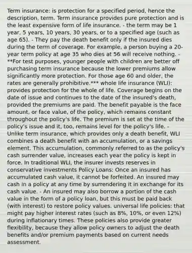 Term insurance: is protection for a specified period, hence the description, term. Term insurance provides pure protection and is the least expensive form of life insurance. - the term may be 1 year, 5 years, 10 years, 30 years, or to a specified age (such as age 65). - They pay the death benefit only if the insured dies during the term of coverage. For example, a person buying a 20-year term policy at age 35 who dies at 56 will receive nothing. - **For test purposes, younger people with children are better off purchasing term insurance because the lower premiums allow significantly more protection. For those age 60 and older, the rates are generally prohibitive.*** whole life insurance (WLI): provides protection for the whole of life. Coverage begins on the date of issue and continues to the date of the insured's death, provided the premiums are paid. The benefit payable is the face amount, or face value, of the policy, which remains constant throughout the policy's life. The premium is set at the time of the policy's issue and it, too, remains level for the policy's life. - Unlike term insurance, which provides only a death benefit, WLI combines a death benefit with an accumulation, or a savings element. This accumulation, commonly referred to as the policy's cash surrender value, increases each year the policy is kept in force. In traditional WLI, the insurer invests reserves in conservative investments Policy Loans: Once an insured has accumulated cash value, it cannot be forfeited. An insured may cash in a policy at any time by surrendering it in exchange for its cash value. - An insured may also borrow a portion of the cash value in the form of a policy loan, but this must be paid back (with interest) to restore policy values. universal life policies: that might pay higher interest rates (such as 8%, 10%, or even 12%) during inflationary times. These policies also provide greater flexibility, because they allow policy owners to adjust the death benefits and/or premium payments based on current needs assessment.