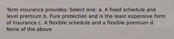 Term insurance provides: Select one: a. A fixed schedule and level premium b. Pure protection and is the least expensive form of insurance c. A flexible schedule and a flexible premium d. None of the above