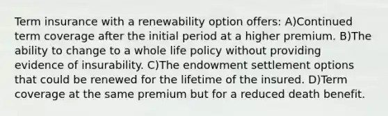 Term insurance with a renewability option offers: A)Continued term coverage after the initial period at a higher premium. B)The ability to change to a whole life policy without providing evidence of insurability. C)The endowment settlement options that could be renewed for the lifetime of the insured. D)Term coverage at the same premium but for a reduced death benefit.