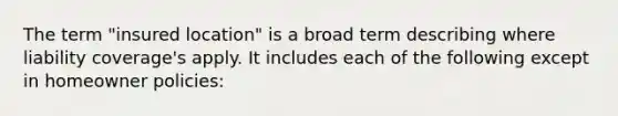 The term "insured location" is a broad term describing where liability coverage's apply. It includes each of the following except in homeowner policies: