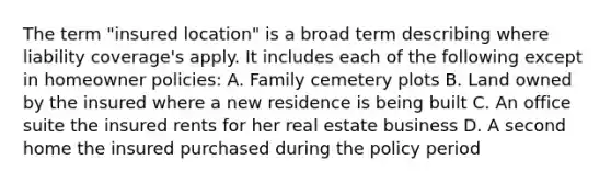 The term "insured location" is a broad term describing where liability coverage's apply. It includes each of the following except in homeowner policies: A. Family cemetery plots B. Land owned by the insured where a new residence is being built C. An office suite the insured rents for her real estate business D. A second home the insured purchased during the policy period