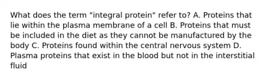 What does the term "integral protein" refer to? A. Proteins that lie within the plasma membrane of a cell B. Proteins that must be included in the diet as they cannot be manufactured by the body C. Proteins found within the central nervous system D. Plasma proteins that exist in the blood but not in the interstitial fluid