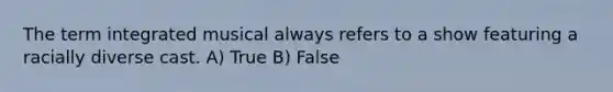 The term integrated musical always refers to a show featuring a racially diverse cast. A) True B) False