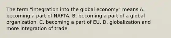 The term​ "integration into the global​ economy" means A. becoming a part of NAFTA. B. becoming a part of a global organization. C. becoming a part of EU. D. globalization and more integration of trade.