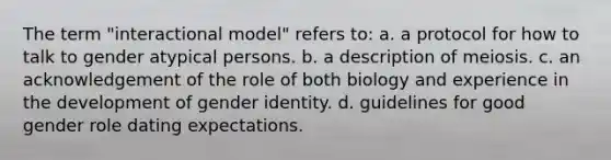 The term "interactional model" refers to: a. a protocol for how to talk to gender atypical persons. b. a description of meiosis. c. an acknowledgement of the role of both biology and experience in the development of <a href='https://www.questionai.com/knowledge/kyhXSBYVgx-gender-identity' class='anchor-knowledge'>gender identity</a>. d. guidelines for good gender role dating expectations.