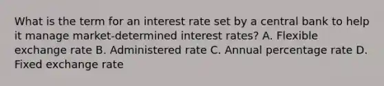 What is the term for an interest rate set by a central bank to help it manage market-determined interest rates? A. Flexible exchange rate B. Administered rate C. Annual percentage rate D. Fixed exchange rate