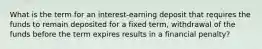 What is the term for an interest-earning deposit that requires the funds to remain deposited for a fixed term, withdrawal of the funds before the term expires results in a financial penalty?