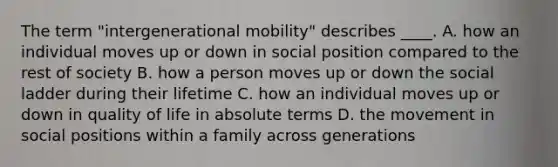 The term "intergenerational mobility" describes ____. A. how an individual moves up or down in social position compared to the rest of society B. how a person moves up or down the social ladder during their lifetime C. how an individual moves up or down in quality of life in absolute terms D. the movement in social positions within a family across generations