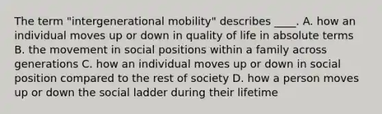 The term "intergenerational mobility" describes ____. A. how an individual moves up or down in quality of life in absolute terms B. the movement in social positions within a family across generations C. how an individual moves up or down in social position compared to the rest of society D. how a person moves up or down the social ladder during their lifetime