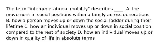 The term "intergenerational mobility" describes ____. A. the movement in social positions within a family across generations B. how a person moves up or down the social ladder during their lifetime C. how an individual moves up or down in social position compared to the rest of society D. how an individual moves up or down in quality of life in absolute terms