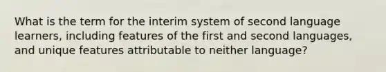 What is the term for the interim system of second language learners, including features of the first and second languages, and unique features attributable to neither language?