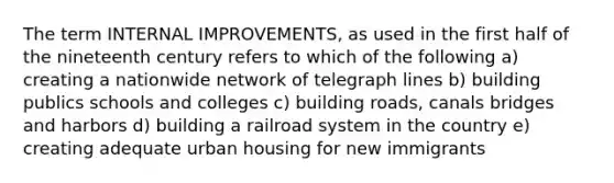 The term INTERNAL IMPROVEMENTS, as used in the first half of the nineteenth century refers to which of the following a) creating a nationwide network of telegraph lines b) building publics schools and colleges c) building roads, canals bridges and harbors d) building a railroad system in the country e) creating adequate urban housing for new immigrants