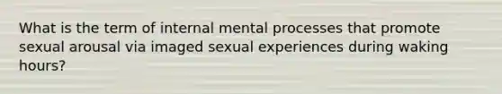 What is the term of internal mental processes that promote sexual arousal via imaged sexual experiences during waking hours?