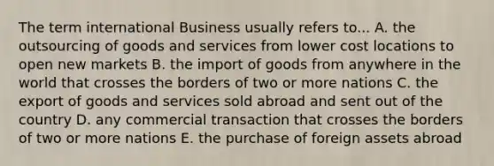 The term international Business usually refers to... A. the outsourcing of goods and services from lower cost locations to open new markets B. the import of goods from anywhere in the world that crosses the borders of two or more nations C. the export of goods and services sold abroad and sent out of the country D. any commercial transaction that crosses the borders of two or more nations E. the purchase of foreign assets abroad