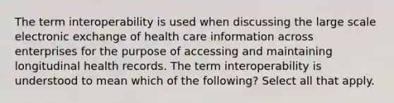 The term interoperability is used when discussing the large scale electronic exchange of health care information across enterprises for the purpose of accessing and maintaining longitudinal health records. The term interoperability is understood to mean which of the following? Select all that apply.