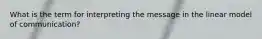 What is the term for interpreting the message in the linear model of communication?