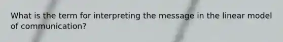 What is the term for interpreting the message in the linear model of communication?