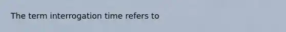 The term interrogation time refers to