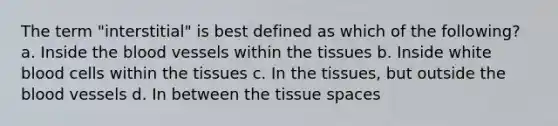 The term "interstitial" is best defined as which of the following? a. Inside the blood vessels within the tissues b. Inside white blood cells within the tissues c. In the tissues, but outside the blood vessels d. In between the tissue spaces