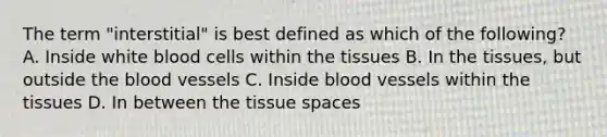 The term "interstitial" is best defined as which of the following? A. Inside white blood cells within the tissues B. In the tissues, but outside the blood vessels C. Inside blood vessels within the tissues D. In between the tissue spaces