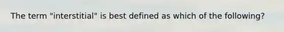 The term "interstitial" is best defined as which of the following?