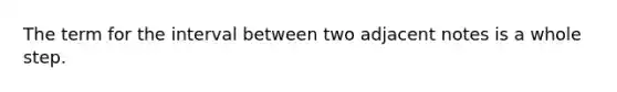 The term for the interval between two adjacent notes is a whole step.