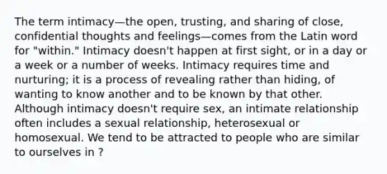 The term intimacy—the open, trusting, and sharing of close, confidential thoughts and feelings—comes from the Latin word for "within." Intimacy doesn't happen at first sight, or in a day or a week or a number of weeks. Intimacy requires time and nurturing; it is a process of revealing rather than hiding, of wanting to know another and to be known by that other. Although intimacy doesn't require sex, an intimate relationship often includes a sexual relationship, heterosexual or homosexual. We tend to be attracted to people who are similar to ourselves in ?