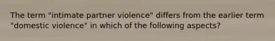 The term "intimate partner violence" differs from the earlier term "domestic violence" in which of the following aspects?